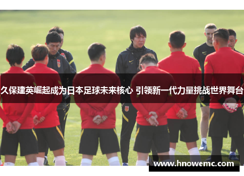 久保建英崛起成为日本足球未来核心 引领新一代力量挑战世界舞台