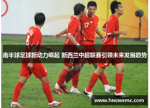 南半球足球新动力崛起 新西兰中超联赛引领未来发展趋势
