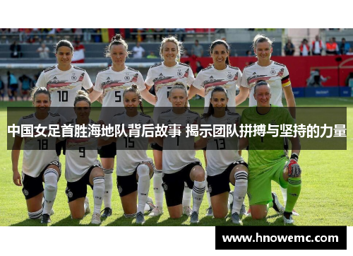 中国女足首胜海地队背后故事 揭示团队拼搏与坚持的力量