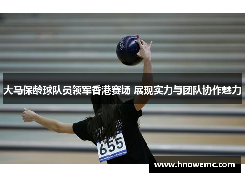 大马保龄球队员领军香港赛场 展现实力与团队协作魅力
