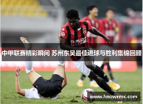 中甲联赛精彩瞬间 苏州东吴最佳进球与胜利集锦回顾