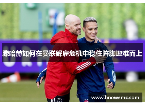 滕哈赫如何在曼联解雇危机中稳住阵脚迎难而上