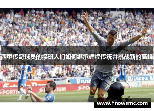 西甲传奇球员的接班人们如何继承辉煌传统并挑战新的高峰