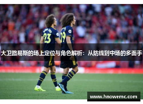 大卫路易斯的场上定位与角色解析：从防线到中场的多面手